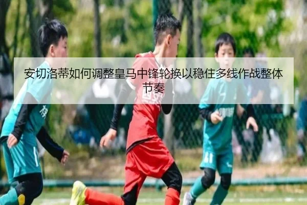安切洛蒂如何调整皇马中锋轮换以稳住多线作战整体节奏
