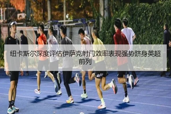 纽卡斯尔深度评估伊萨克射门效率表现强势跻身英超前列
