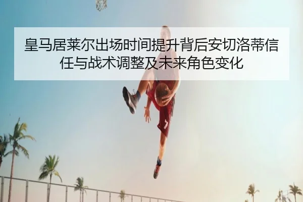 皇马居莱尔出场时间提升背后安切洛蒂信任与战术调整及未来角色变化