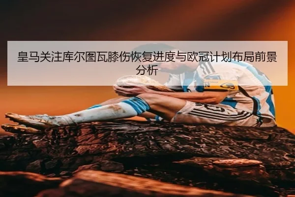 皇马关注库尔图瓦膝伤恢复进度与欧冠计划布局前景分析